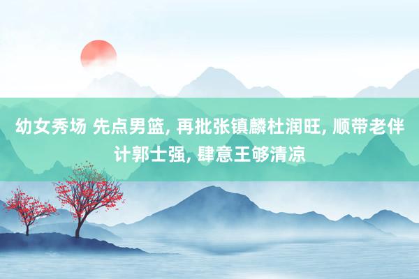 幼女秀场 先点男篮, 再批张镇麟杜润旺, 顺带老伴计郭士强, 肆意王够清凉