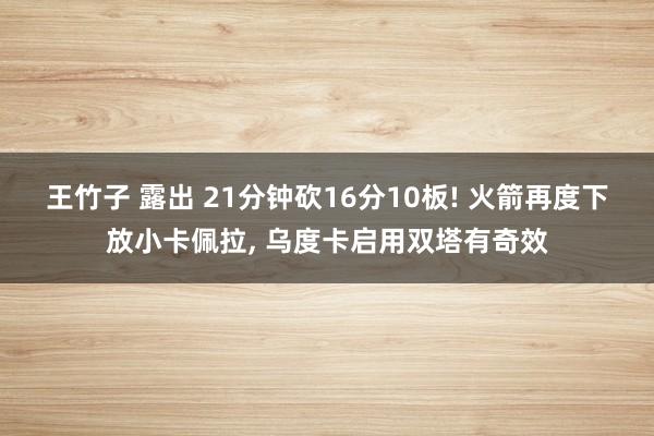 王竹子 露出 21分钟砍16分10板! 火箭再度下放小卡佩拉, 乌度卡启用双塔有奇效