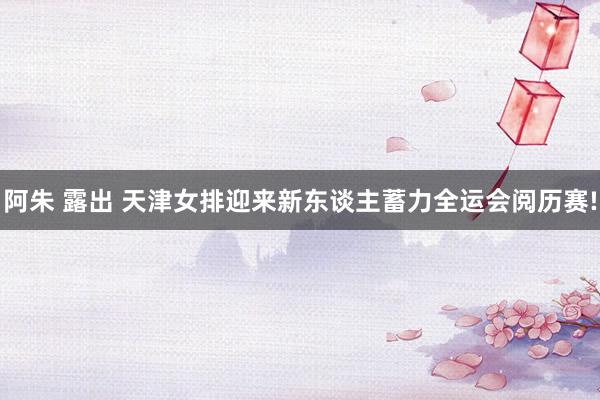 阿朱 露出 天津女排迎来新东谈主蓄力全运会阅历赛!