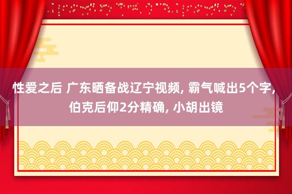 性爱之后 广东晒备战辽宁视频, 霸气喊出5个字, 伯克后仰2分精确, 小胡出镜