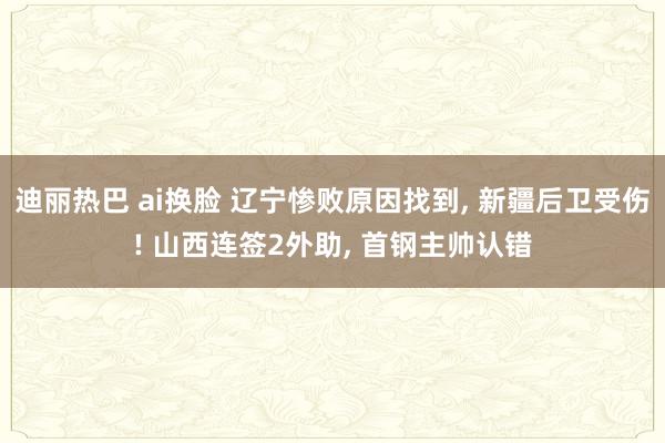 迪丽热巴 ai换脸 辽宁惨败原因找到, 新疆后卫受伤! 山西连签2外助, 首钢主帅认错