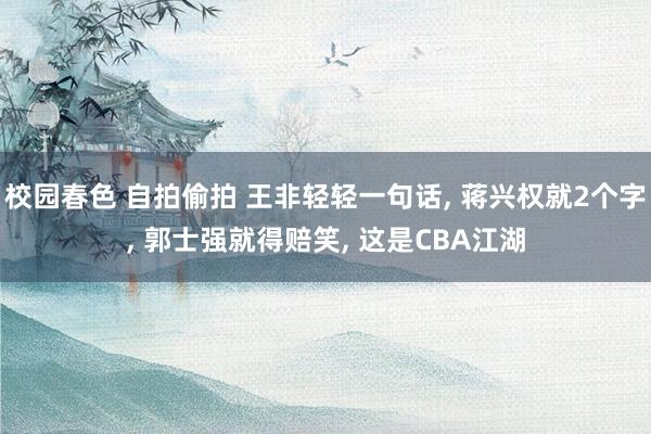 校园春色 自拍偷拍 王非轻轻一句话, 蒋兴权就2个字, 郭士强就得赔笑, 这是CBA江湖
