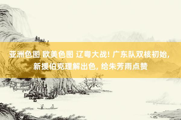 亚洲色图 欧美色图 辽粤大战! 广东队双核初始, 新援伯克理解出色, 给朱芳雨点赞