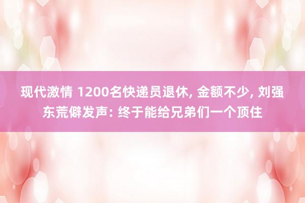 现代激情 1200名快递员退休, 金额不少, 刘强东荒僻发声: 终于能给兄弟们一个顶住