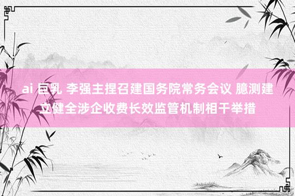 ai 巨乳 李强主捏召建国务院常务会议 臆测建立健全涉企收费长效监管机制相干举措