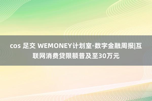 cos 足交 WEMONEY计划室·数字金融周报|互联网消费贷限额普及至30万元