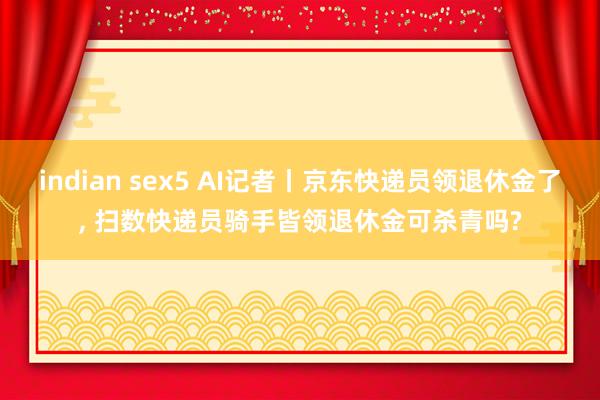 indian sex5 AI记者丨京东快递员领退休金了, 扫数快递员骑手皆领退休金可杀青吗?