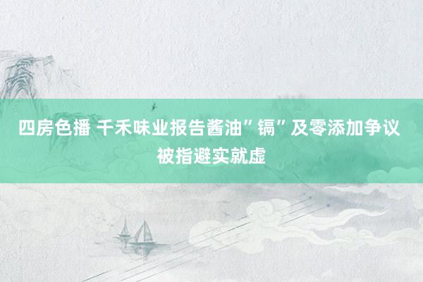 四房色播 千禾味业报告酱油”镉”及零添加争议 被指避实就虚