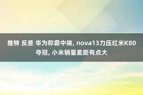 推特 反差 华为称霸中端, nova13力压红米K80夺冠, 小米销量差距有点大