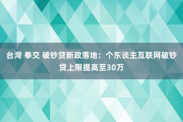 台灣 拳交 破钞贷新政落地：个东谈主互联网破钞贷上限提高至30万