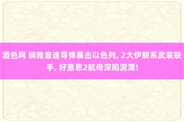 酒色网 娴雅音速导弹暴击以色列, 2大伊朗系武装联手, 好意思2航母深陷泥潭!
