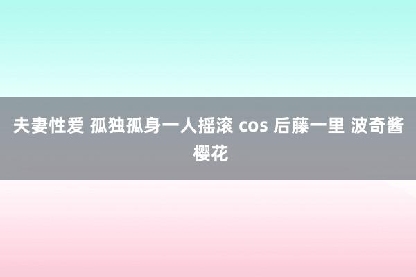 夫妻性爱 孤独孤身一人摇滚 cos 后藤一里 波奇酱 樱花