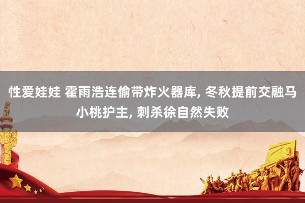 性爱娃娃 霍雨浩连偷带炸火器库, 冬秋提前交融马小桃护主, 刺杀徐自然失败