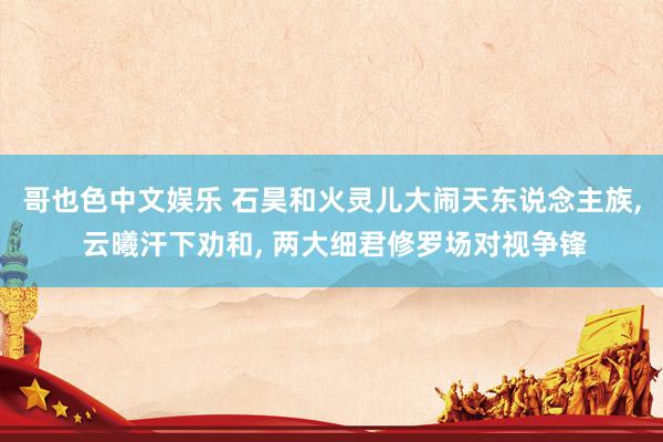 哥也色中文娱乐 石昊和火灵儿大闹天东说念主族, 云曦汗下劝和, 两大细君修罗场对视争锋