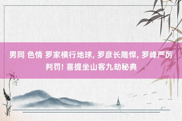 男同 色情 罗家横行地球, 罗彦长雕悍, 罗峰严厉判罚! 喜提坐山客九劫秘典