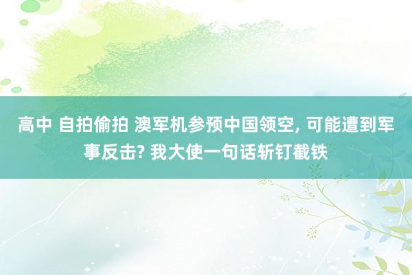高中 自拍偷拍 澳军机参预中国领空, 可能遭到军事反击? 我大使一句话斩钉截铁