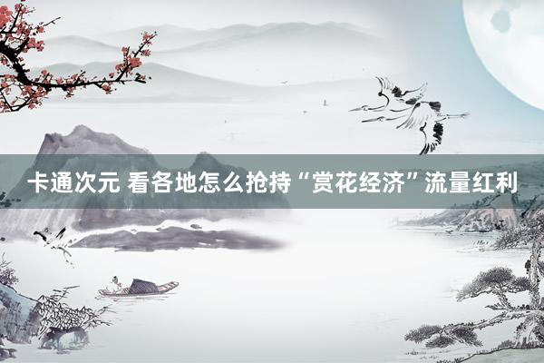 卡通次元 看各地怎么抢持“赏花经济”流量红利