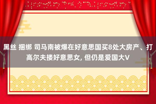 黑丝 捆绑 司马南被爆在好意思国买8处大房产、打高尔夫搂好意思女, 但仍是爱国大V