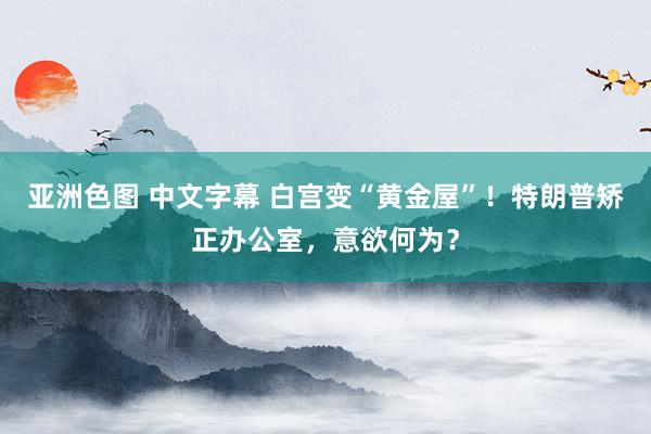 亚洲色图 中文字幕 白宫变“黄金屋”！特朗普矫正办公室，意欲何为？