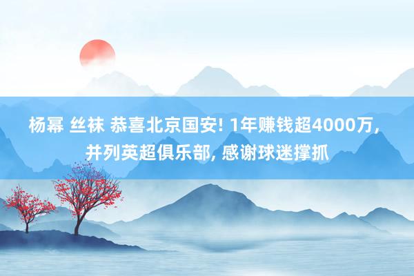 杨幂 丝袜 恭喜北京国安! 1年赚钱超4000万, 并列英超俱乐部, 感谢球迷撑抓