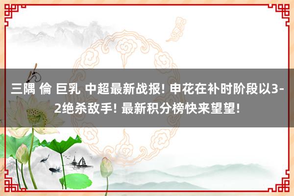 三隅 倫 巨乳 中超最新战报! 申花在补时阶段以3-2绝杀敌手! 最新积分榜快来望望!