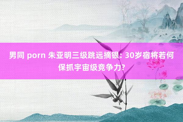 男同 porn 朱亚明三级跳远摘银: 30岁宿将若何保抓宇宙级竞争力?