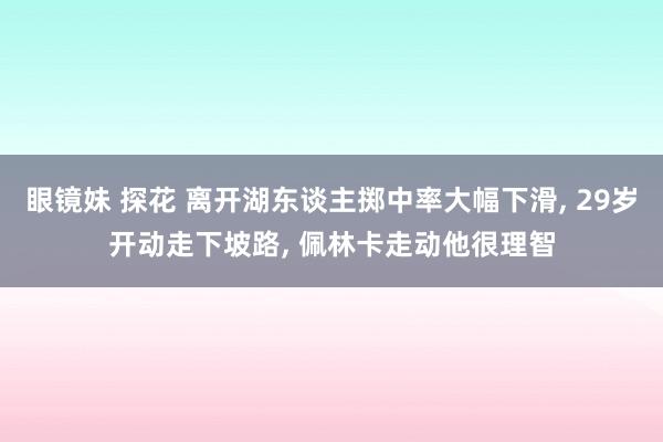 眼镜妹 探花 离开湖东谈主掷中率大幅下滑, 29岁开动走下坡路, 佩林卡走动他很理智
