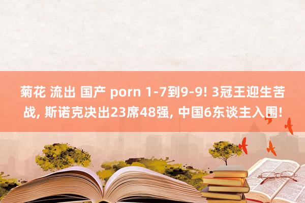 菊花 流出 国产 porn 1-7到9-9! 3冠王迎生苦战, 斯诺克决出23席48强, 中国6东谈主入围!