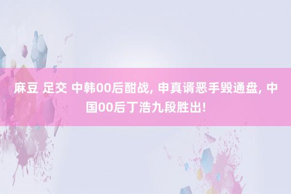 麻豆 足交 中韩00后酣战, 申真谞恶手毁通盘, 中国00后丁浩九段胜出!