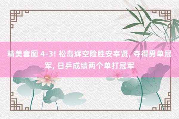 精美套图 4-3! 松岛辉空险胜安宰贤, 夺得男单冠军, 日乒成绩两个单打冠军