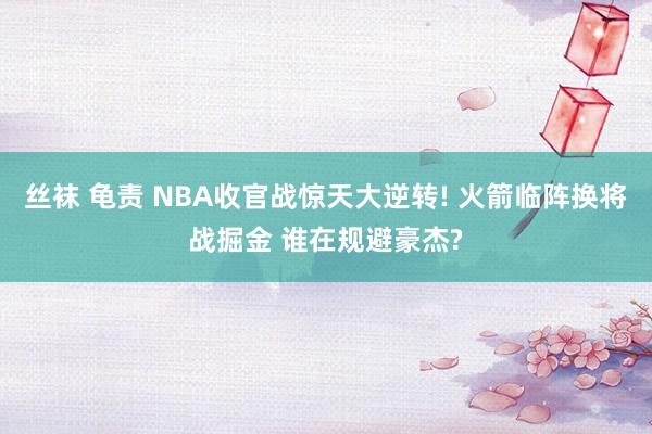 丝袜 龟责 NBA收官战惊天大逆转! 火箭临阵换将战掘金 谁在规避豪杰?