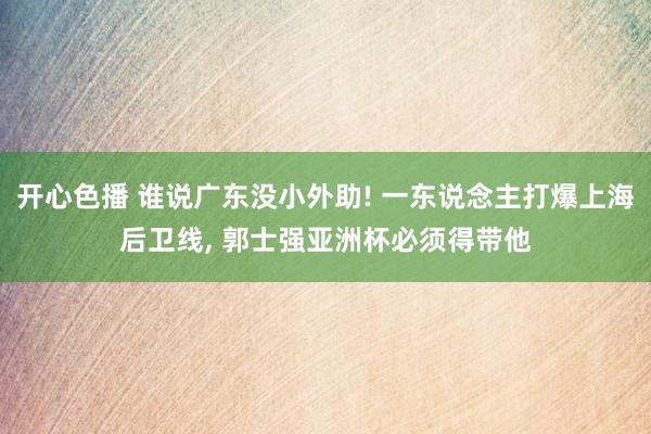 开心色播 谁说广东没小外助! 一东说念主打爆上海后卫线, 郭士强亚洲杯必须得带他