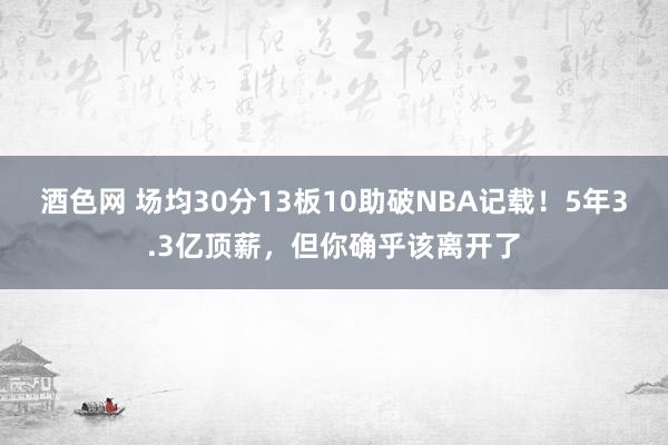 酒色网 场均30分13板10助破NBA记载！5年3.3亿顶薪，但你确乎该离开了