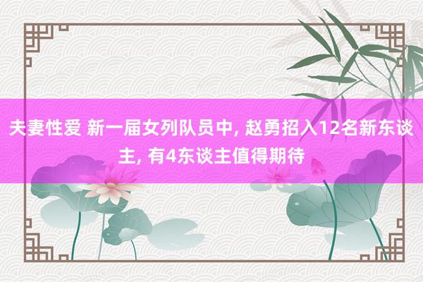 夫妻性爱 新一届女列队员中, 赵勇招入12名新东谈主, 有4东谈主值得期待
