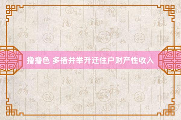 撸撸色 多措并举升迁住户财产性收入