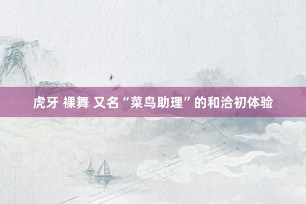 虎牙 裸舞 又名“菜鸟助理”的和洽初体验
