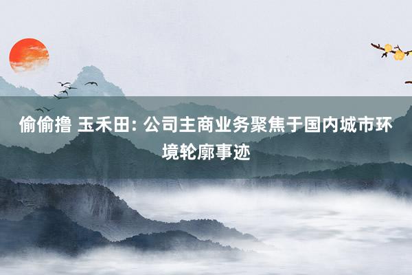 偷偷撸 玉禾田: 公司主商业务聚焦于国内城市环境轮廓事迹