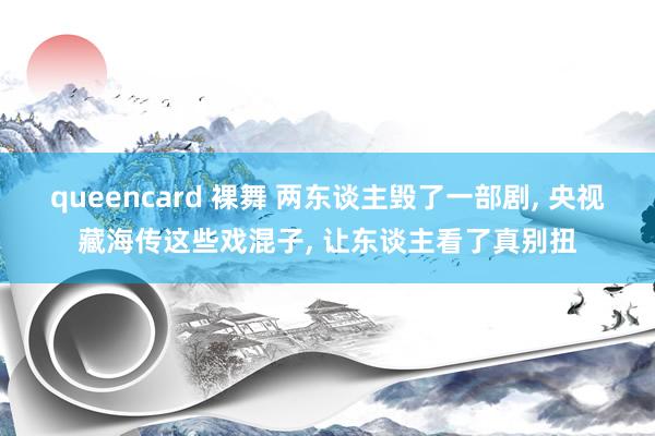 queencard 裸舞 两东谈主毁了一部剧, 央视藏海传这些戏混子, 让东谈主看了真别扭