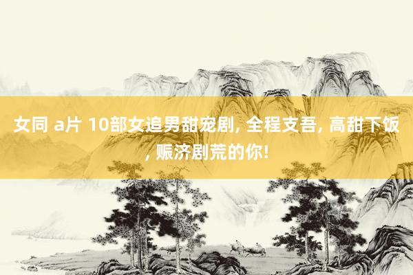 女同 a片 10部女追男甜宠剧, 全程支吾, 高甜下饭, 赈济剧荒的你!