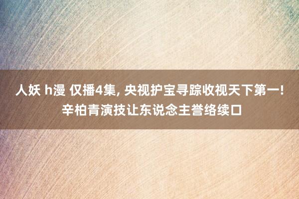 人妖 h漫 仅播4集, 央视护宝寻踪收视天下第一! 辛柏青演技让东说念主誉络续口