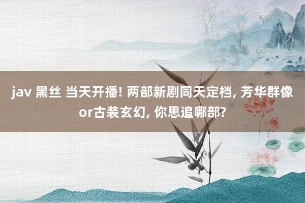 jav 黑丝 当天开播! 两部新剧同天定档, 芳华群像or古装玄幻, 你思追哪部?