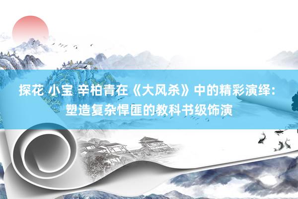 探花 小宝 辛柏青在《大风杀》中的精彩演绎: 塑造复杂悍匪的教科书级饰演