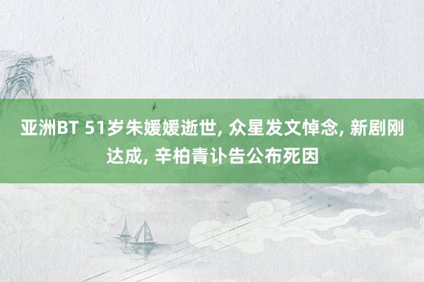 亚洲BT 51岁朱媛媛逝世, 众星发文悼念, 新剧刚达成, 辛柏青讣告公布死因