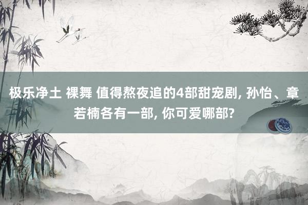 极乐净土 裸舞 值得熬夜追的4部甜宠剧, 孙怡、章若楠各有一部, 你可爱哪部?