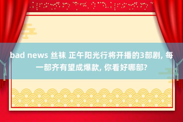 bad news 丝袜 正午阳光行将开播的3部剧, 每一部齐有望成爆款, 你看好哪部?
