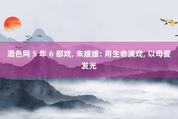 酒色网 5 年 6 部戏, 朱媛媛: 用生命演戏, 以母爱发光