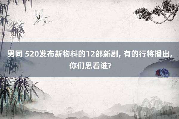 男同 520发布新物料的12部新剧, 有的行将播出, 你们思看谁?