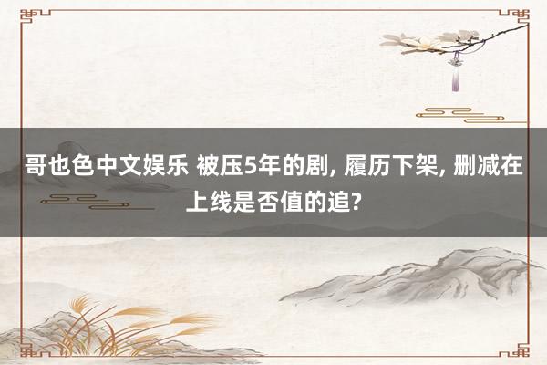 哥也色中文娱乐 被压5年的剧, 履历下架, 删减在上线是否值的追?