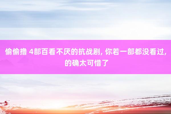 偷偷撸 4部百看不厌的抗战剧, 你若一部都没看过, 的确太可惜了