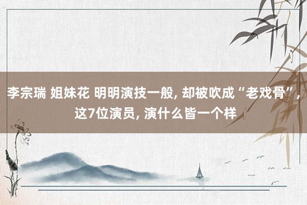 李宗瑞 姐妹花 明明演技一般, 却被吹成“老戏骨”, 这7位演员, 演什么皆一个样